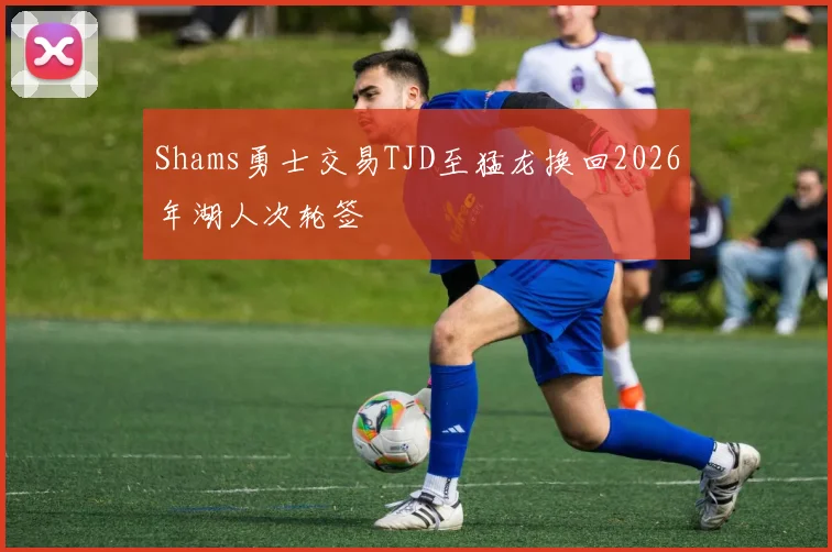 Shams勇士交易TJD至猛龙换回2026年湖人次轮签