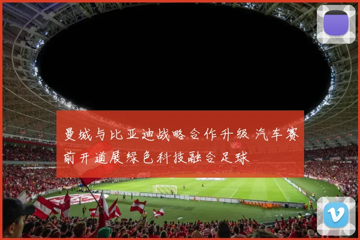 曼城与比亚迪战略合作升级 汽车赛前开道展绿色科技融合足球