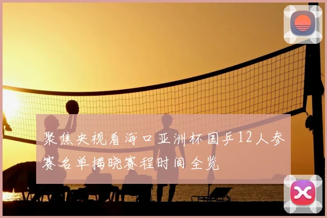 聚焦央视看海口亚洲杯国乒12人参赛名单揭晓赛程时间全览