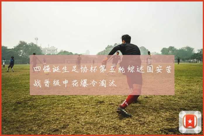 四强诞生足协杯第五轮综述国安苦战晋级申花爆冷淘汰