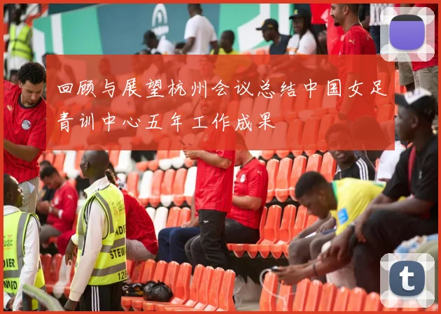 回顾与展望杭州会议总结中国女足青训中心五年工作成果