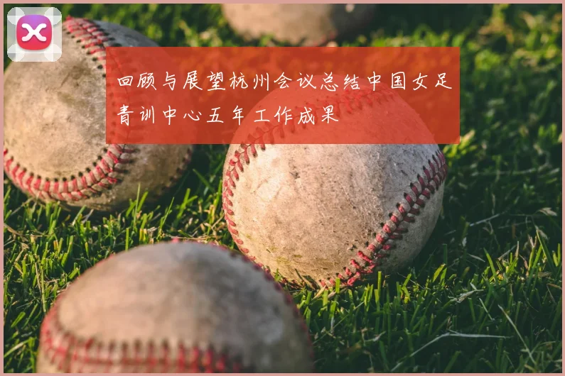 回顾与展望杭州会议总结中国女足青训中心五年工作成果