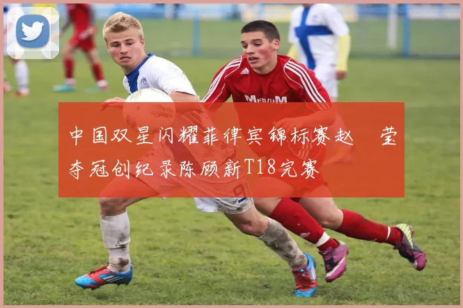 中国双星闪耀菲律宾锦标赛赵祐莹夺冠创纪录陈顾新T18完赛